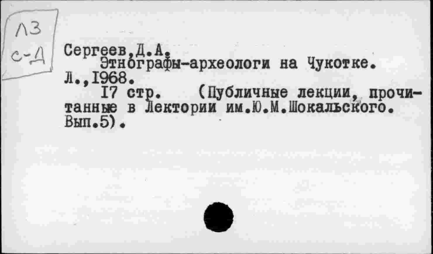 ﻿Сергеев,Д.А.
Этнографы-археологи на Чукотке.
Л.,1968.
17 стр. (Публичные лекции, прочи тайные в Лектории им.Ю.М.Шокальского. Вып.5).